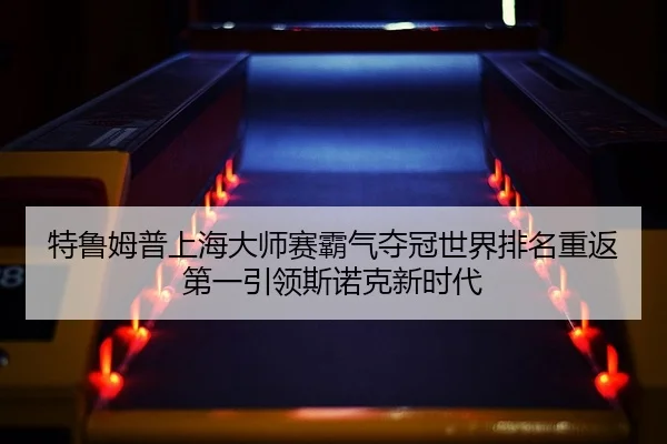 特鲁姆普上海大师赛霸气夺冠世界排名重返第一引领斯诺克新时代 | lejingt iyu